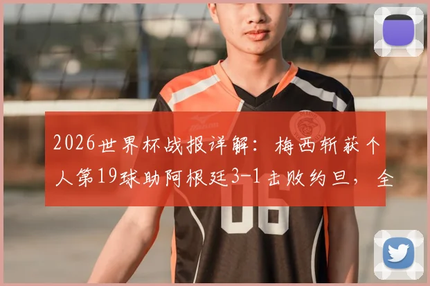 2026世界杯战报详解：梅西斩获个人第19球助阿根廷3-1击败约旦，全胜战绩昂首出线后前景如何