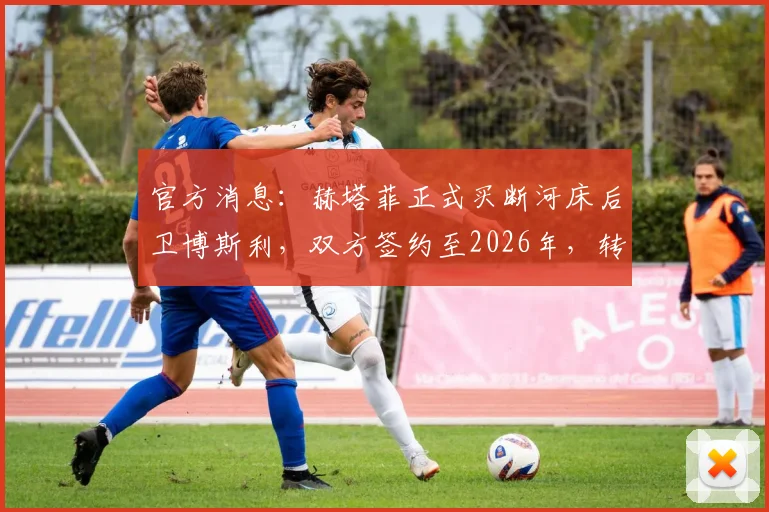 官方消息：赫塔菲正式买断河床后卫博斯利，双方签约至2026年，转会细节及球员前景解读