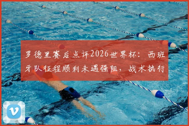 罗德里赛后点评2026世界杯：西班牙队征程顺利未遇强阻，战术执行堪称完美表现