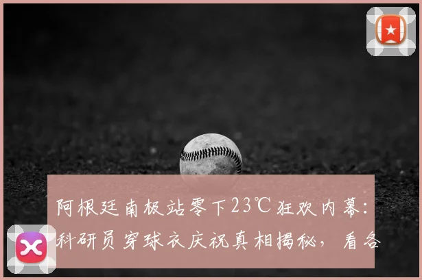 阿根廷南极站零下23℃狂欢内幕:科研员穿球衣庆祝真相揭秘,看各国极地工作者如何“热血”御寒