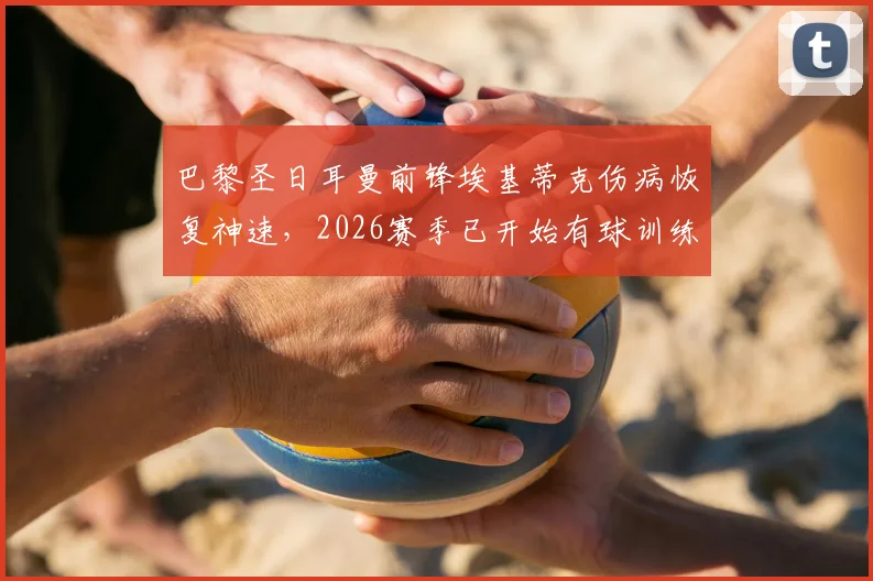 巴黎圣日耳曼前锋埃基蒂克伤病恢复神速，2026赛季已开始有球训练，提前复出可能性大增