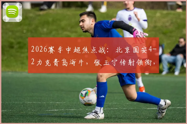 2026赛季中超焦点战:北京国安4-2力克青岛海牛,张玉宁传射领衔,曹永竞破门,附全场关键数据解读