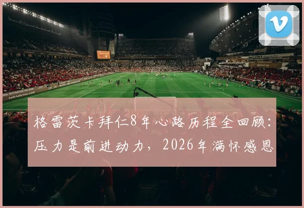 格雷茨卡拜仁8年心路历程全回顾:压力是前进动力,2026年满怀感恩致敬俱乐部