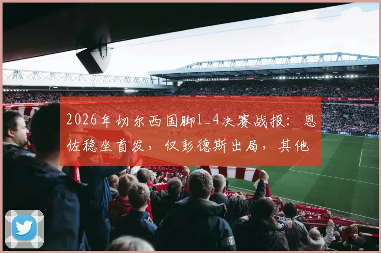 2026年切尔西国脚1_4决赛战报:恩佐稳坐首发,仅彭德斯出局,其他球员悉数晋级深度盘点